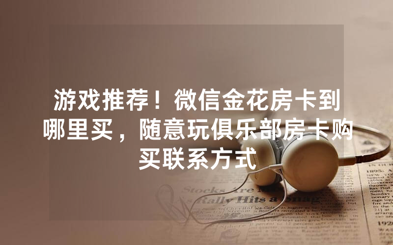 游戏推荐！微信金花房卡到哪里买，随意玩俱乐部房卡购买联系方式