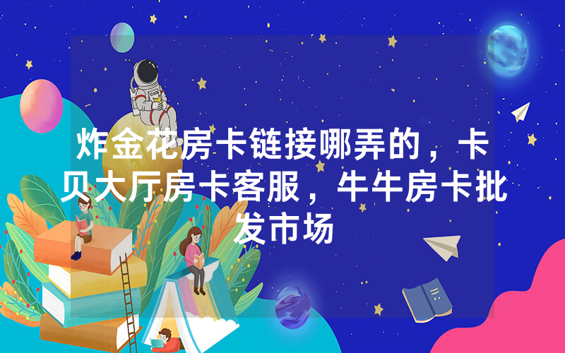 炸金花房卡链接哪弄的，卡贝大厅房卡客服，牛牛房卡批发市场