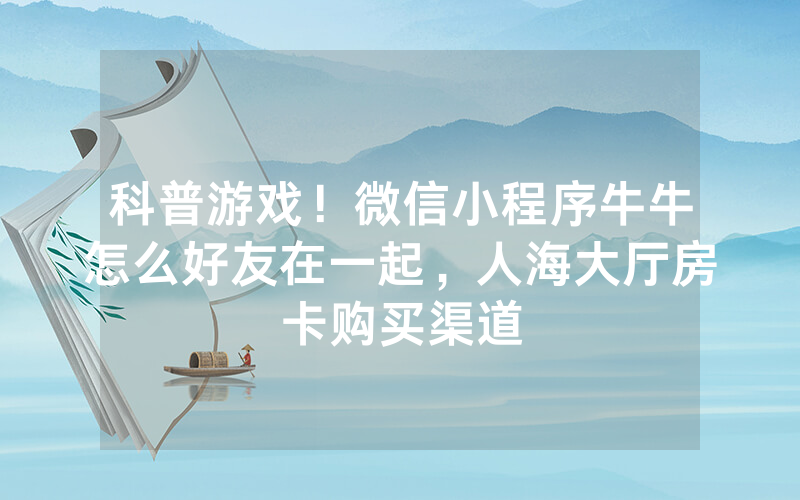 科普游戏！微信小程序牛牛怎么好友在一起，人海大厅房卡购买渠道