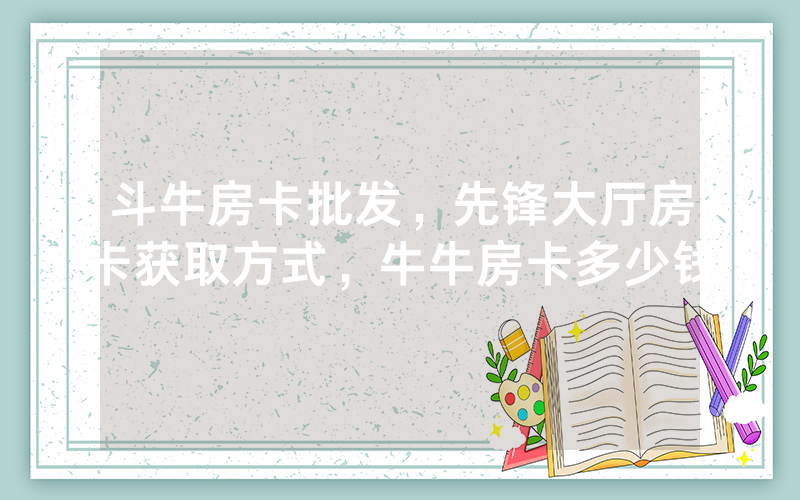 斗牛房卡批发，先锋大厅房卡获取方式，牛牛房卡多少钱