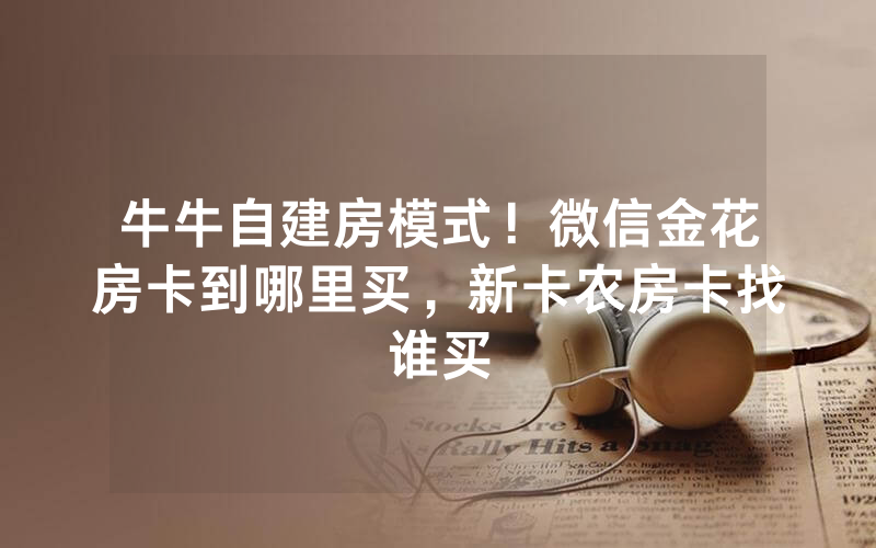 牛牛自建房模式！微信金花房卡到哪里买，新卡农房卡找谁买