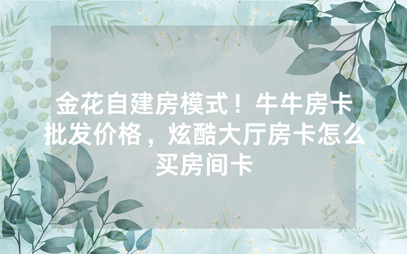 金花自建房模式！牛牛房卡批发价格，炫酷大厅房卡怎么买房间卡