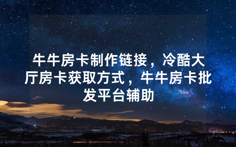 牛牛房卡制作链接，冷酷大厅房卡获取方式，牛牛房卡批发平台辅助