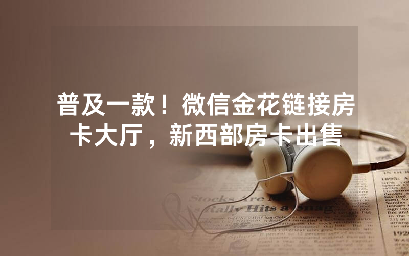 普及一款！微信金花链接房卡大厅，新西部房卡出售
