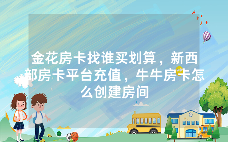 金花房卡找谁买划算，新西部房卡平台充值，牛牛房卡怎么创建房间