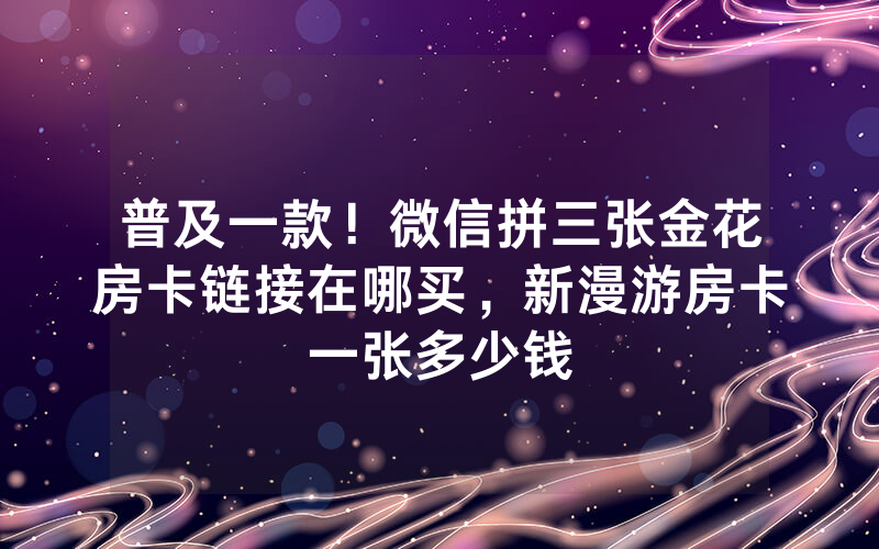 普及一款！微信拼三张金花房卡链接在哪买，新漫游房卡一张多少钱