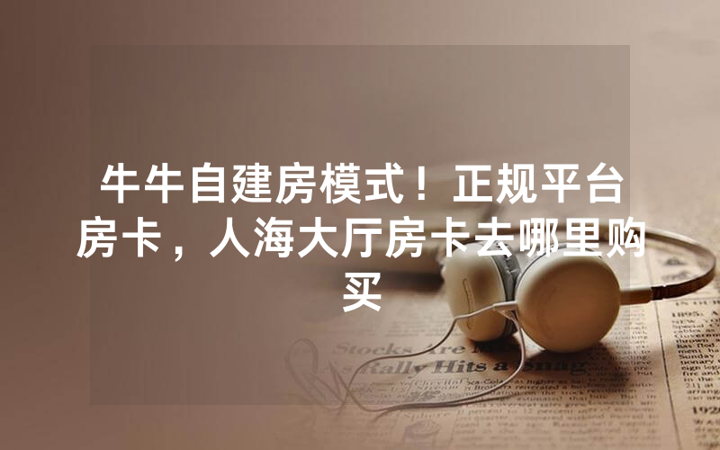 牛牛自建房模式！正规平台房卡，人海大厅房卡去哪里购买
