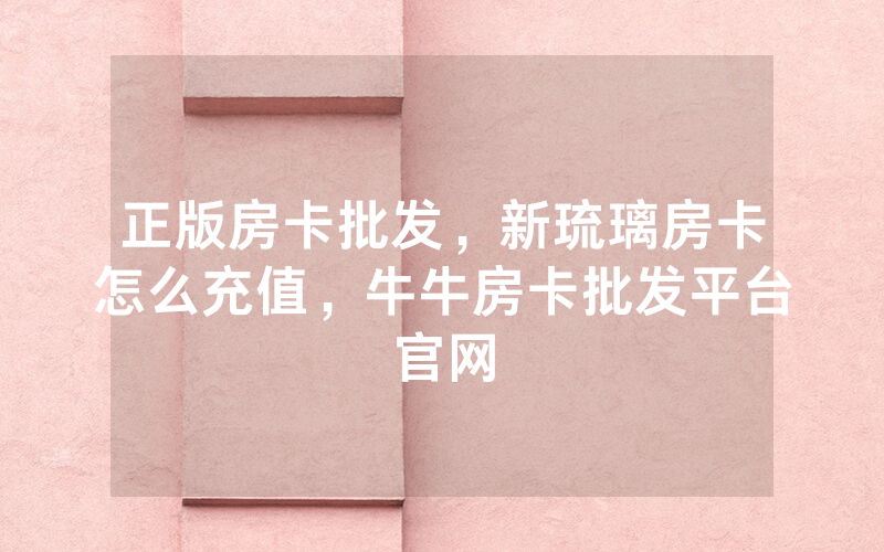 正版房卡批发，新琉璃房卡怎么充值，牛牛房卡批发平台官网