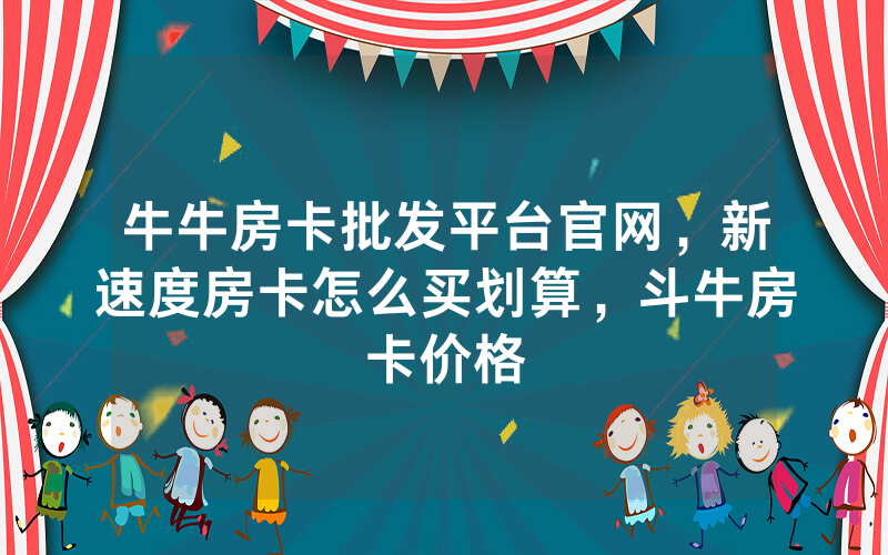牛牛房卡批发平台官网，新速度房卡怎么买划算，斗牛房卡价格