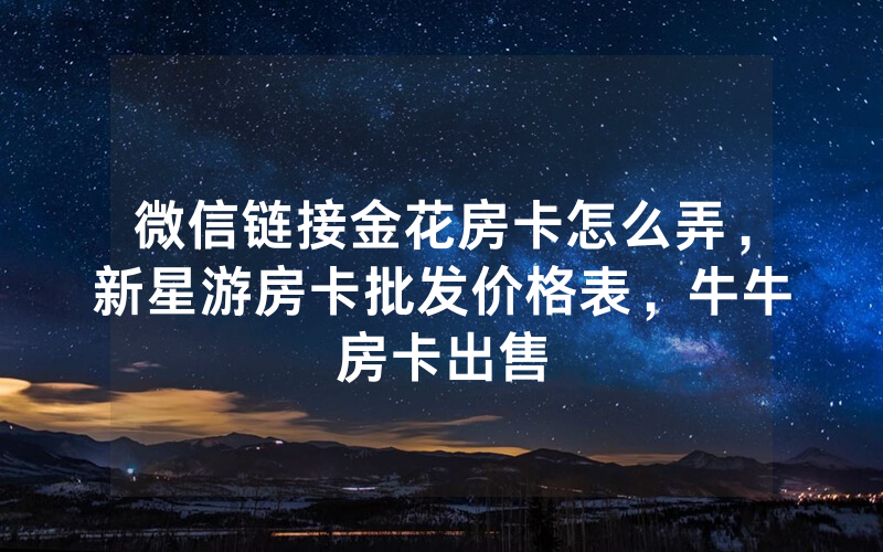微信链接金花房卡怎么弄，新星游房卡批发价格表，牛牛房卡出售