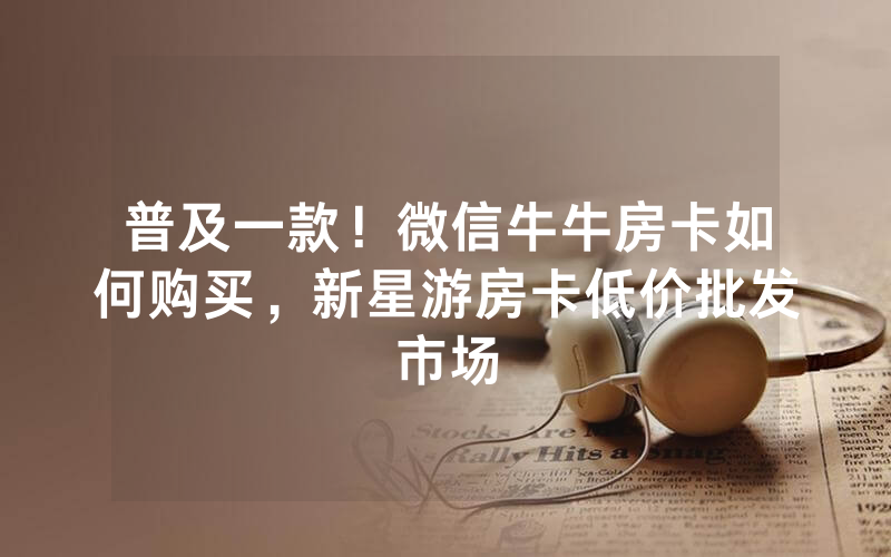 普及一款！微信牛牛房卡如何购买，新星游房卡低价批发市场