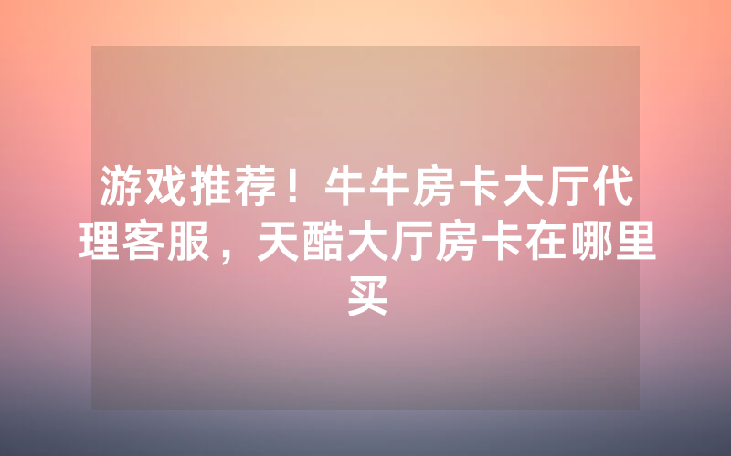游戏推荐！牛牛房卡大厅代理客服，天酷大厅房卡在哪里买