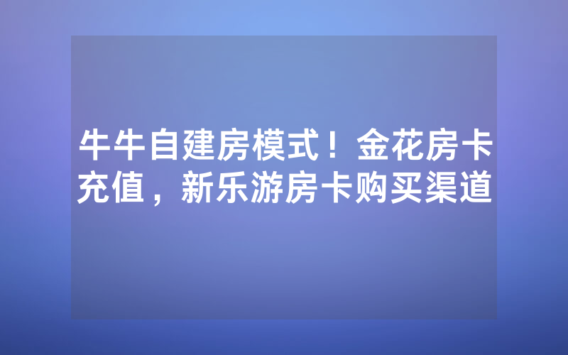 牛牛自建房模式！金花房卡充值，新乐游房卡购买渠道