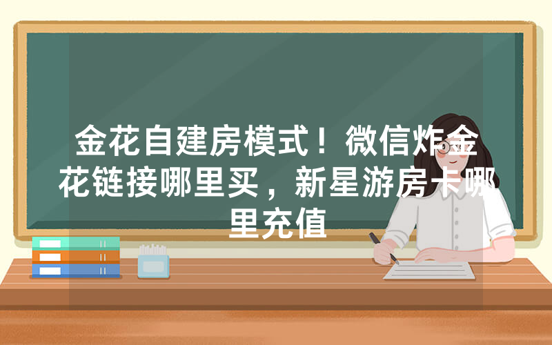 金花自建房模式！微信炸金花链接哪里买，新星游房卡哪里充值