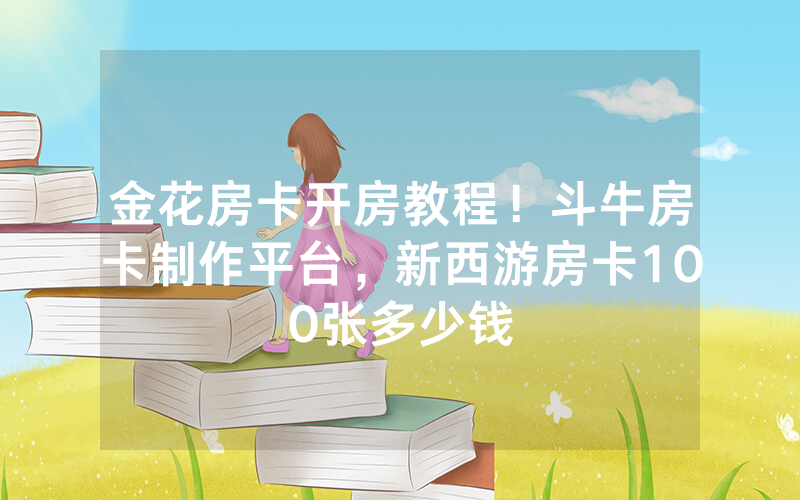 金花房卡开房教程！斗牛房卡制作平台，新西游房卡100张多少钱