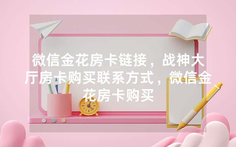 微信金花房卡链接，战神大厅房卡购买联系方式，微信金花房卡购买