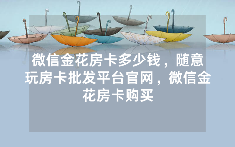 微信金花房卡多少钱，随意玩房卡批发平台官网，微信金花房卡购买