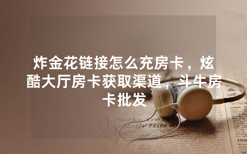 炸金花链接怎么充房卡，炫酷大厅房卡获取渠道，斗牛房卡批发