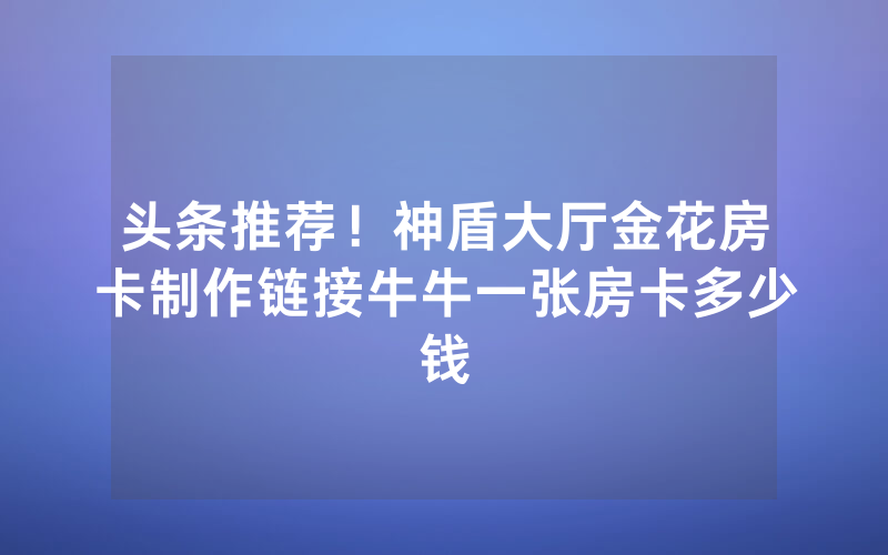 头条推荐！神盾大厅金花房卡制作链接牛牛一张房卡多少钱