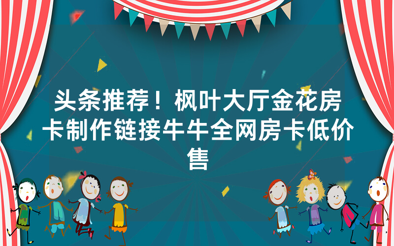 头条推荐！枫叶大厅金花房卡制作链接牛牛全网房卡低价售