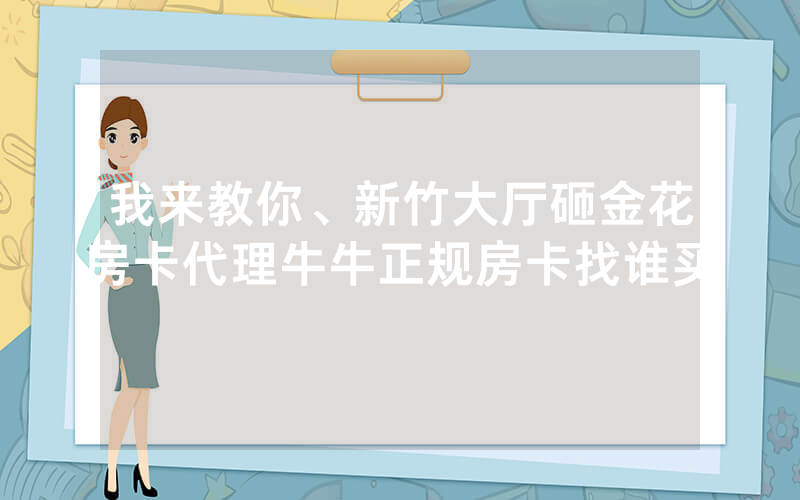 我来教你、新竹大厅砸金花房卡代理牛牛正规房卡找谁买