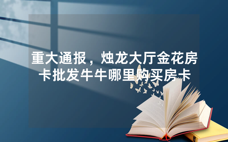 重大通报，烛龙大厅金花房卡批发牛牛哪里购买房卡