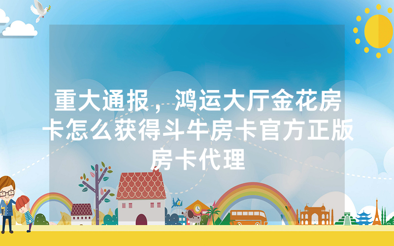 重大通报，鸿运大厅金花房卡怎么获得斗牛房卡官方正版房卡代理