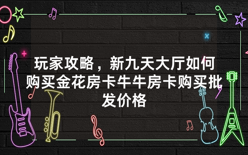 玩家攻略，新九天大厅如何购买金花房卡牛牛房卡购买批发价格