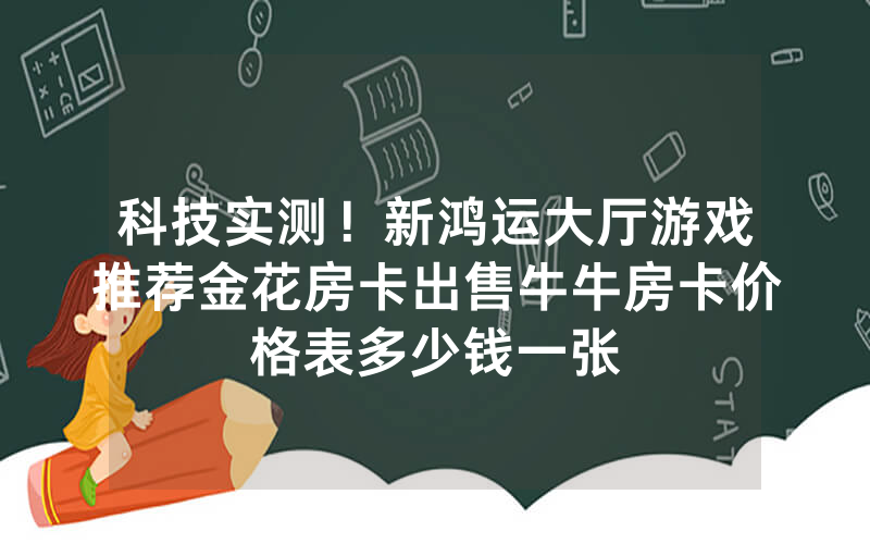 科技实测！新鸿运大厅游戏推荐金花房卡出售牛牛房卡价格表多少钱一张