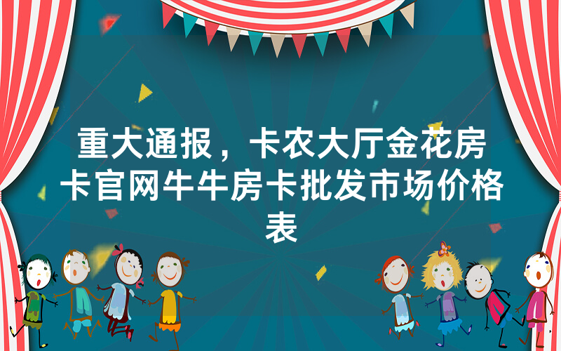 重大通报，卡农大厅金花房卡官网牛牛房卡批发市场价格表
