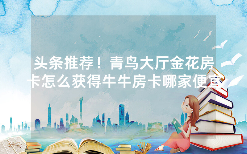 头条推荐！青鸟大厅金花房卡怎么获得牛牛房卡哪家便宜