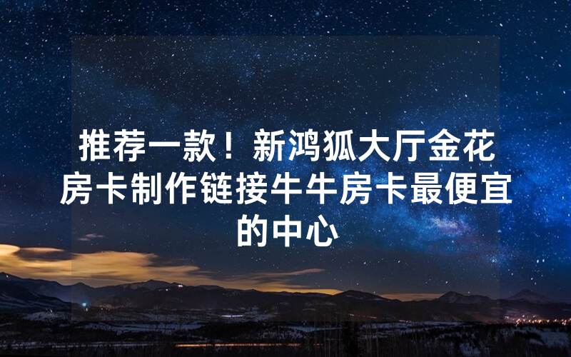 推荐一款！新鸿狐大厅金花房卡制作链接牛牛房卡最便宜的中心