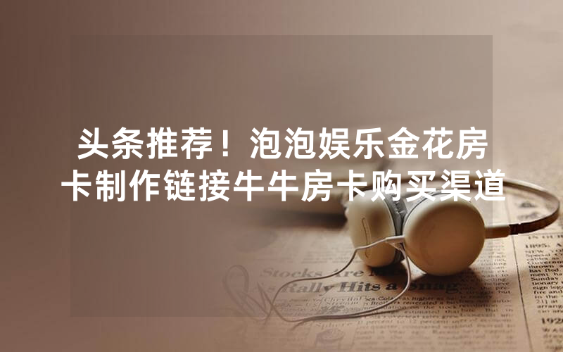 头条推荐！泡泡娱乐金花房卡制作链接牛牛房卡购买渠道