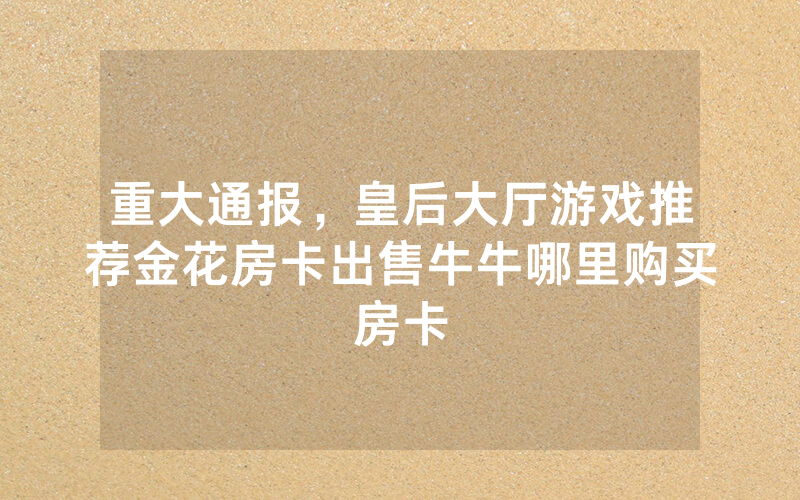 重大通报，皇后大厅游戏推荐金花房卡出售牛牛哪里购买房卡