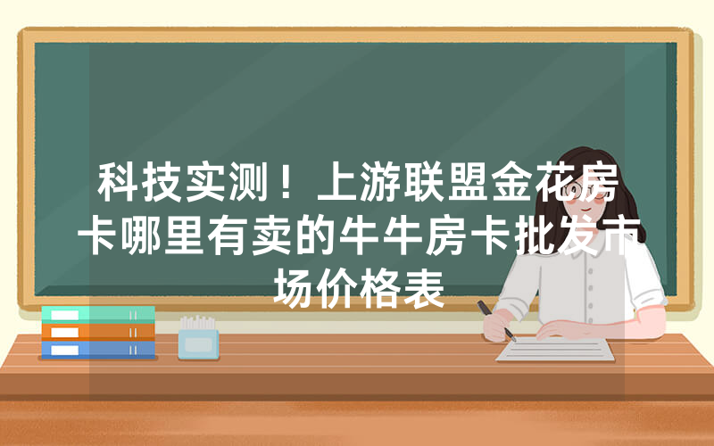 科技实测!上游联盟金花房卡哪里有卖的牛牛房卡批发市场价格表