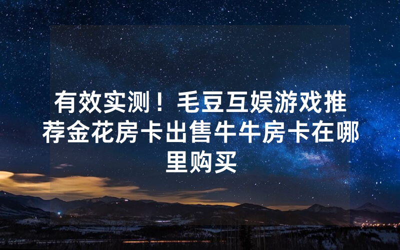有效实测！毛豆互娱游戏推荐金花房卡出售牛牛房卡在哪里购买