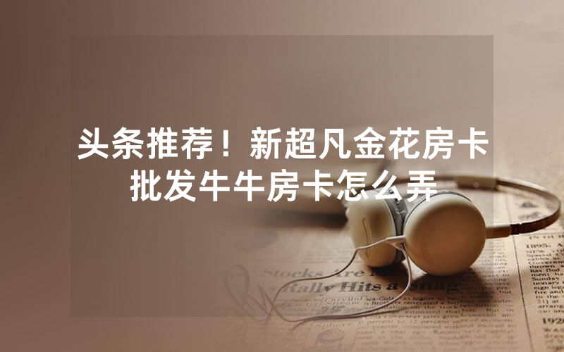 头条推荐！新超凡金花房卡批发牛牛房卡怎么弄