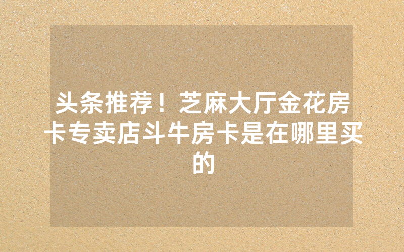 头条推荐！芝麻大厅金花房卡专卖店斗牛房卡是在哪里买的