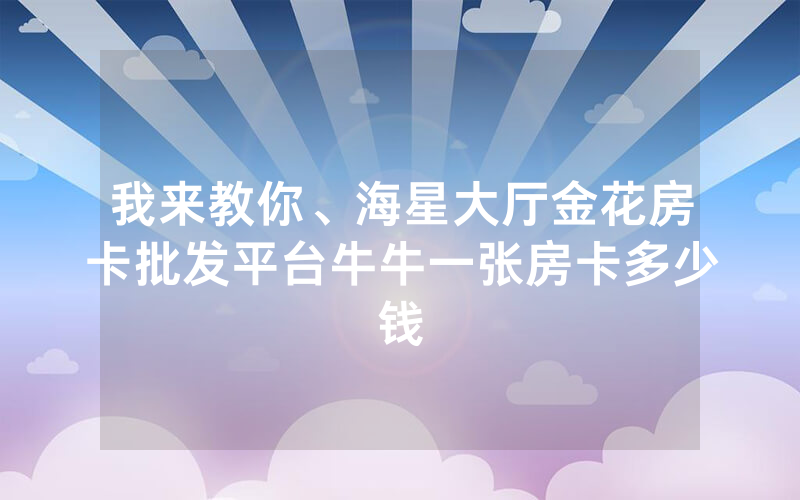 我来教你、海星大厅金花房卡批发平台牛牛一张房卡多少钱
