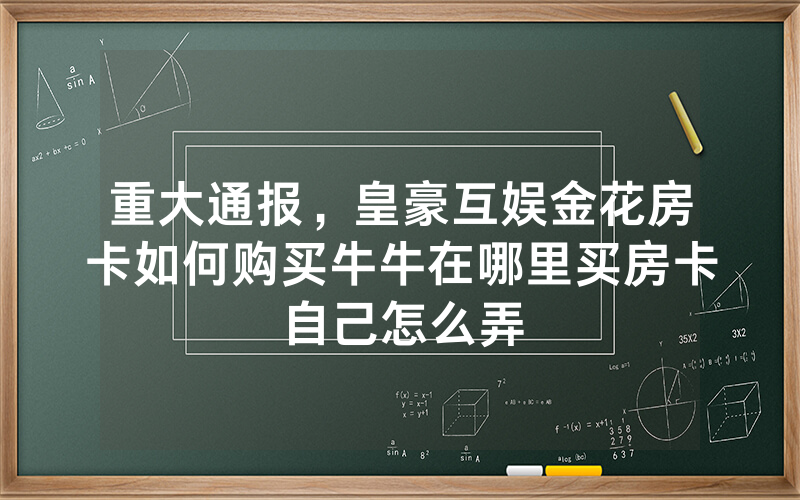 重大通报，皇豪互娱金花房卡如何购买牛牛在哪里买房卡自己怎么弄