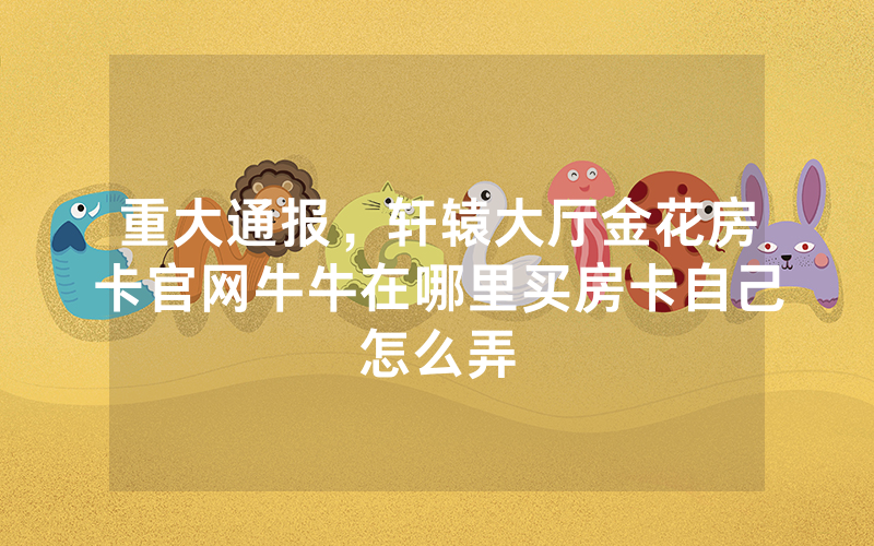 重大通报，轩辕大厅金花房卡官网牛牛在哪里买房卡自己怎么弄
