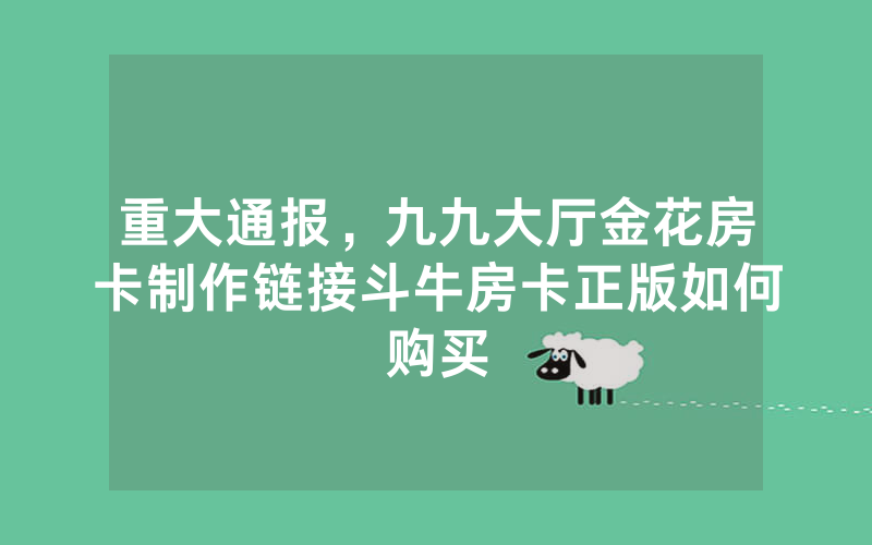 重大通报，九九大厅金花房卡制作链接斗牛房卡正版如何购买