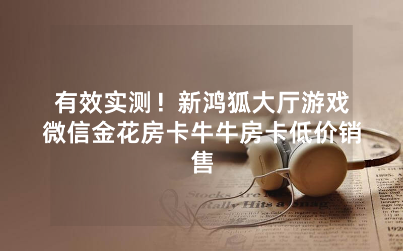 有效实测！新鸿狐大厅游戏微信金花房卡牛牛房卡低价销售