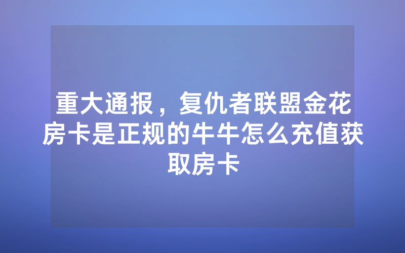 重大通报，复仇者联盟金花房卡是正规的牛牛怎么充值获取房卡