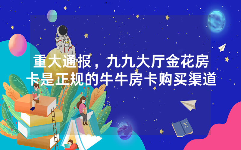 重大通报，九九大厅金花房卡是正规的牛牛房卡购买渠道