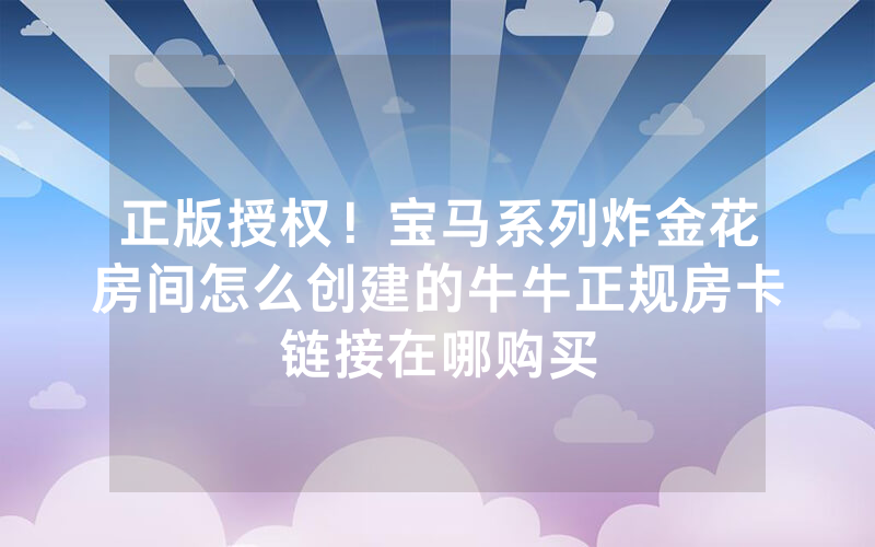正版授权！宝马系列炸金花房间怎么创建的牛牛正规房卡链接在哪购买