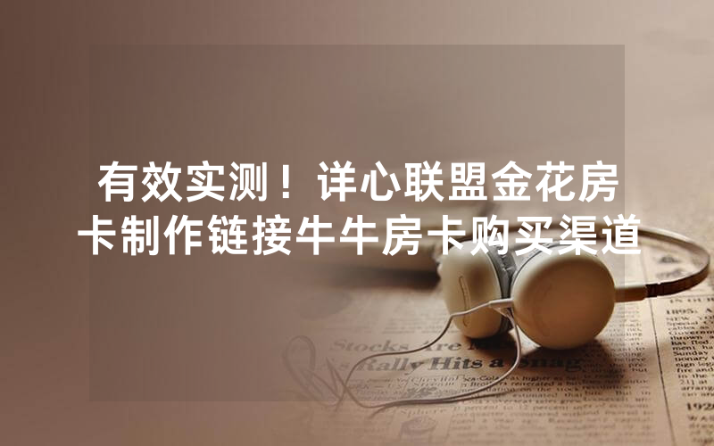 有效实测！详心联盟金花房卡制作链接牛牛房卡购买渠道