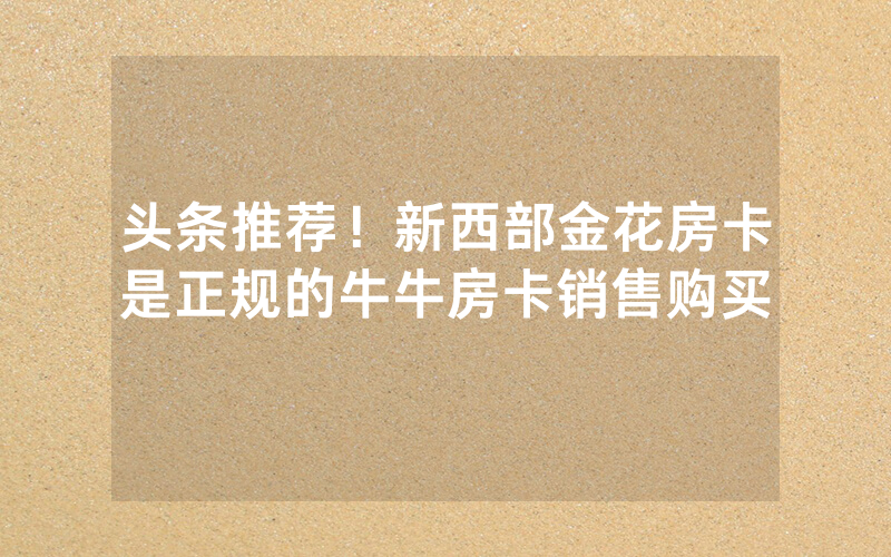头条推荐！新西部金花房卡是正规的牛牛房卡销售购买