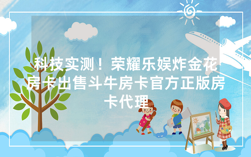 科技实测！荣耀乐娱炸金花房卡出售斗牛房卡官方正版房卡代理