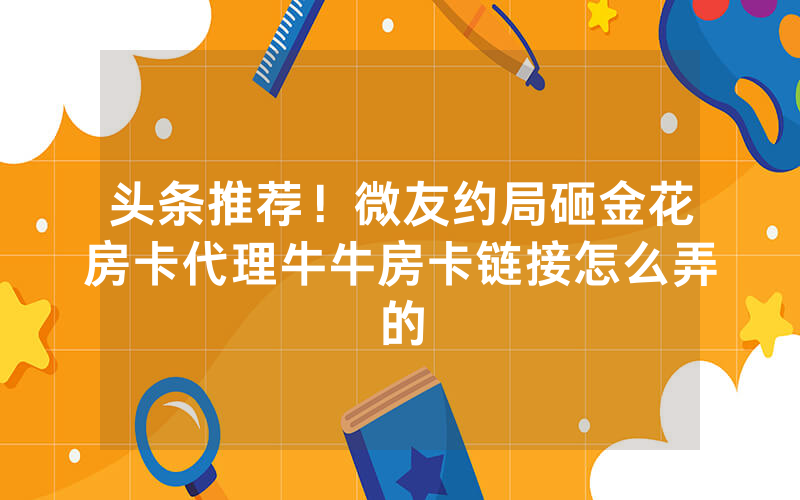 头条推荐！微友约局砸金花房卡代理牛牛房卡链接怎么弄的